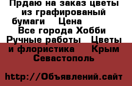 Прдаю на заказ цветы из графированый бумаги  › Цена ­ 1 500 - Все города Хобби. Ручные работы » Цветы и флористика   . Крым,Севастополь